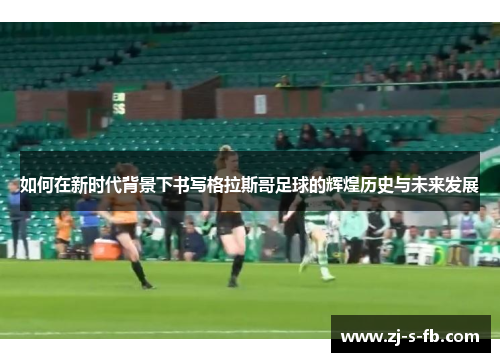如何在新时代背景下书写格拉斯哥足球的辉煌历史与未来发展 如何在新时代背景下书写格拉斯哥足球的辉煌历史与未来发展
