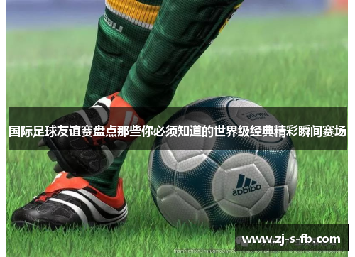 国际足球友谊赛盘点那些你必须知道的世界级经典精彩瞬间赛场