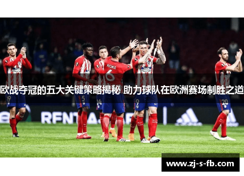 欧战夺冠的五大关键策略揭秘 助力球队在欧洲赛场制胜之道