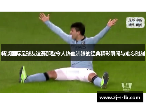 畅谈国际足球友谊赛那些令人热血沸腾的经典精彩瞬间与难忘时刻