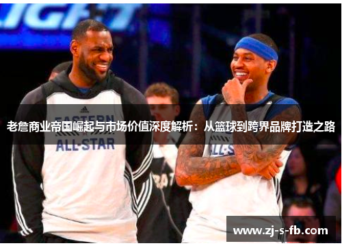老詹商业帝国崛起与市场价值深度解析：从篮球到跨界品牌打造之路