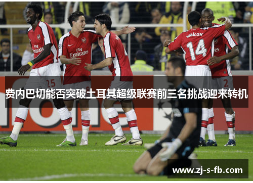 费内巴切能否突破土耳其超级联赛前三名挑战迎来转机