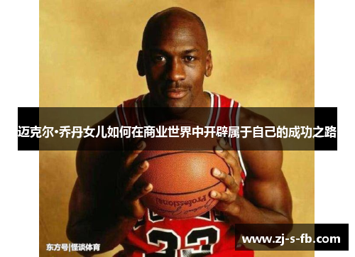 迈克尔·乔丹女儿如何在商业世界中开辟属于自己的成功之路