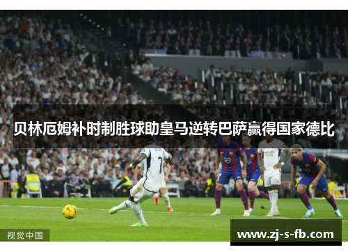 贝林厄姆补时制胜球助皇马逆转巴萨赢得国家德比