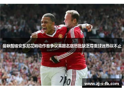 曼联前锋安东尼花哨动作惹争议英超名宿怒批缺乏尊重球迷热议不止