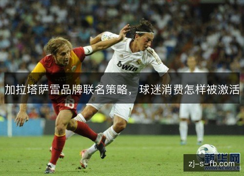 加拉塔萨雷品牌联名策略,球迷消费怎样被激活 加拉塔萨雷品牌联名策略,球迷消费怎样被激活