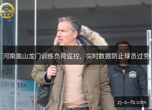 河南嵩山龙门训练负荷监控,实时数据防止球员过劳 河南嵩山龙门训练负荷监控,实时数据防止球员过劳